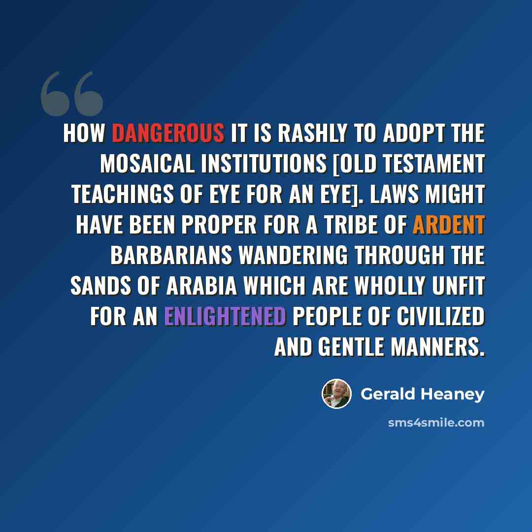 “How dangerous it is rashly to adopt the Mosaical institutions [Old Testament teachings of eye for an eye]. Laws might have been proper for a tribe of ardent barbarians wandering through the sands of Arabia which are wholly unfit for an enlightened people of civilized and gentle manners.” quote by Gerald Heaney
