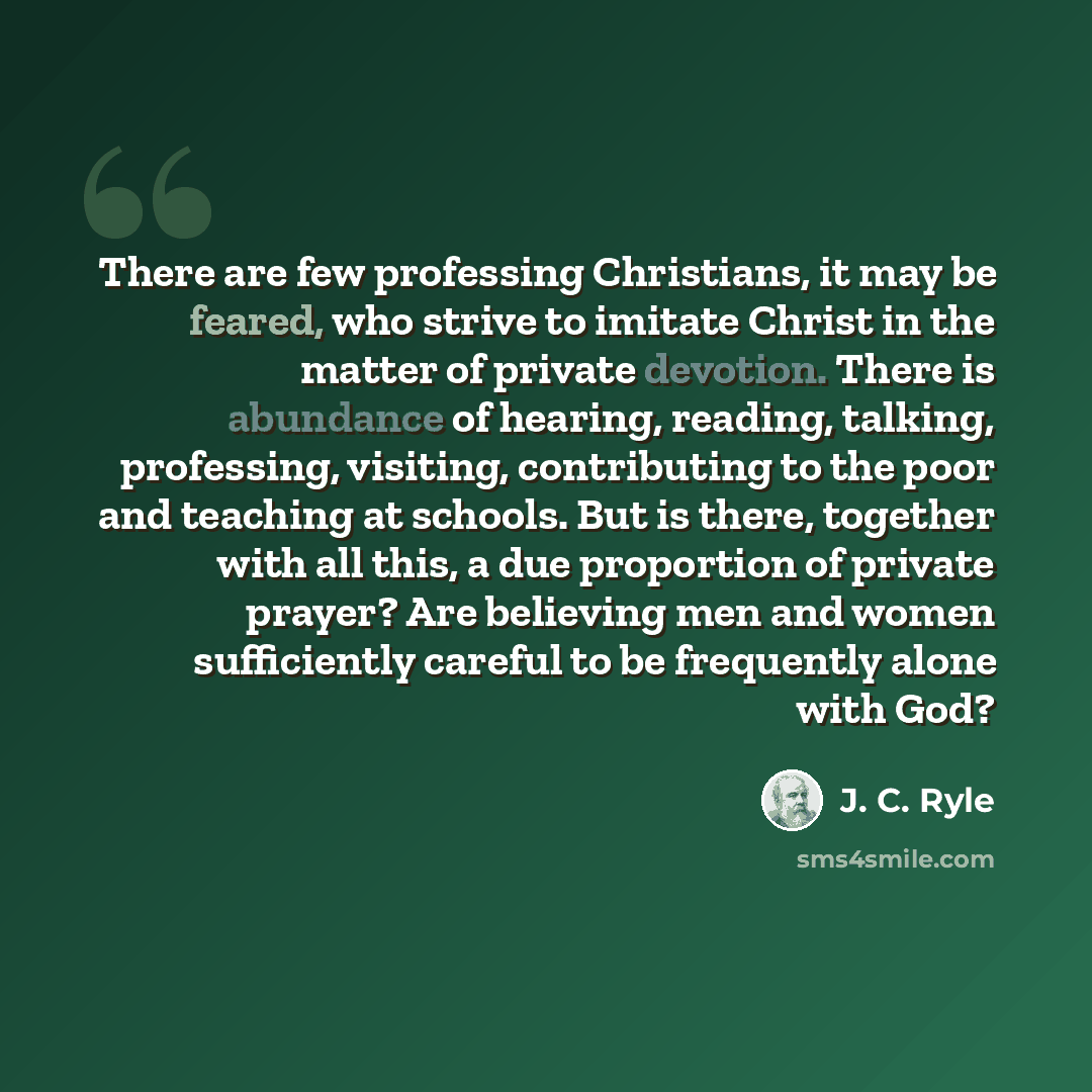 “There are few professing Christians, it may be feared, who strive to imitate Christ in the matter of private devotion. There is abundance of hearing, reading, talking, professing, visiting, contributing to the poor and teaching at schools. But is there, together with all this, a due proportion of…” quote by J. C. Ryle