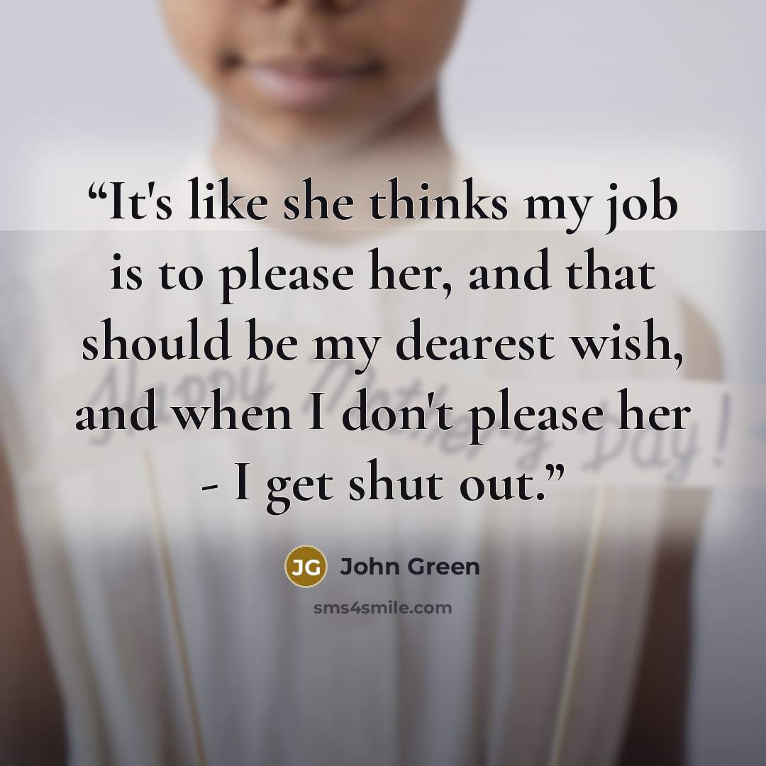 “It's like she thinks my job is to please her, and that should be my dearest wish, and when I don't please her - I get shut out.” quote by John Green