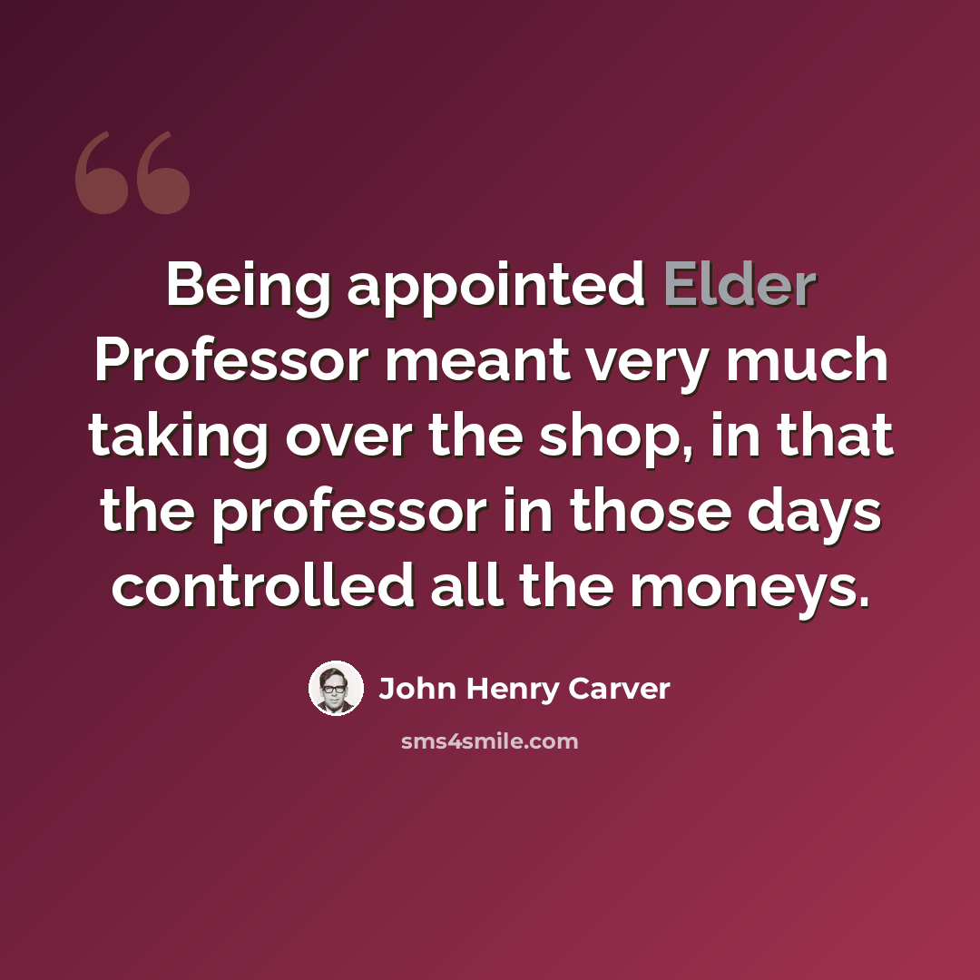 “Being appointed Elder Professor meant very much taking over the shop, in that the professor in those days controlled all the moneys.” quote by John Henry Carver