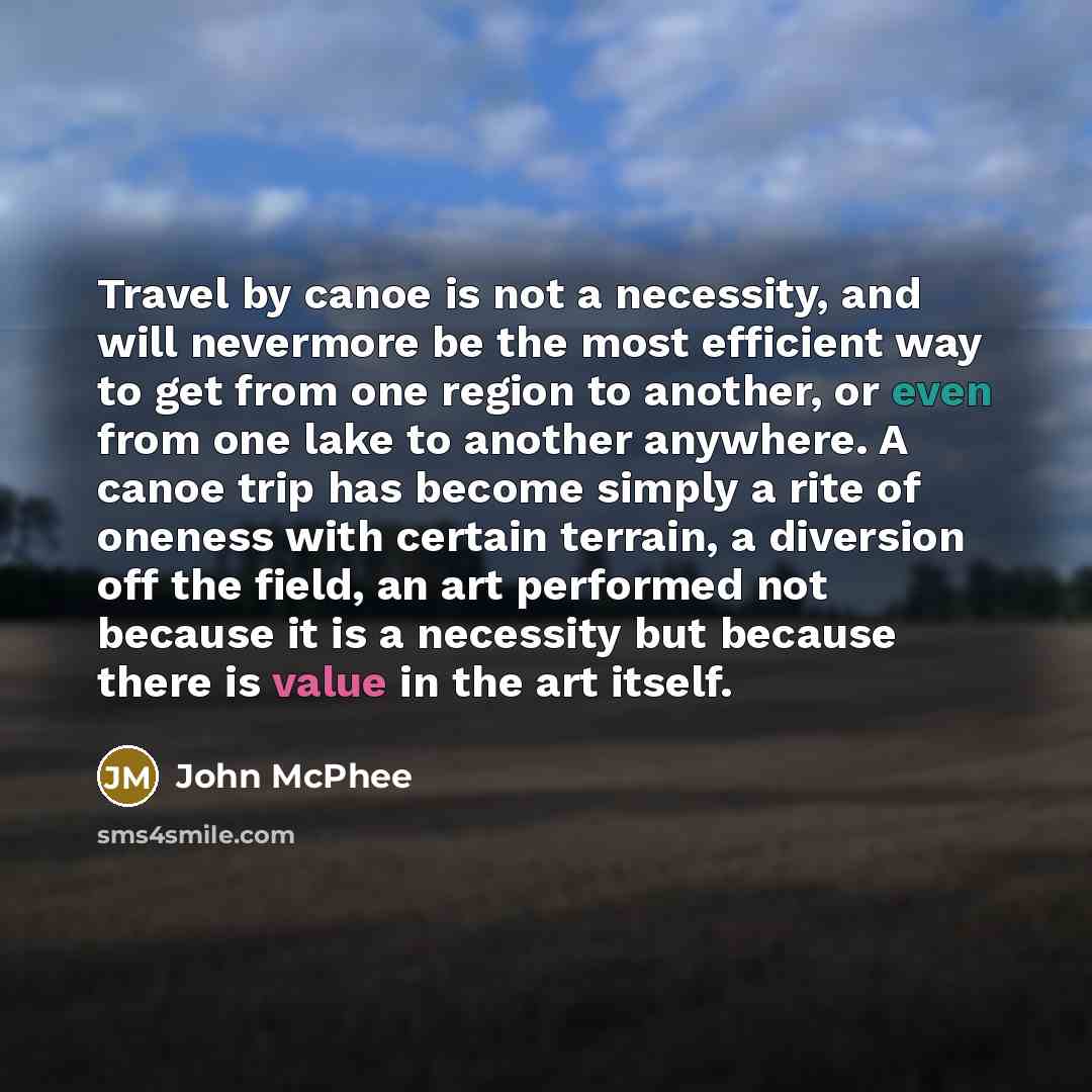 “Travel by canoe is not a necessity, and will nevermore be the most efficient way to get from one region to another, or even from one lake to another anywhere. A canoe trip has become simply a rite of oneness with certain terrain, a diversion off the field, an art performed not because it is a…” quote by John McPhee