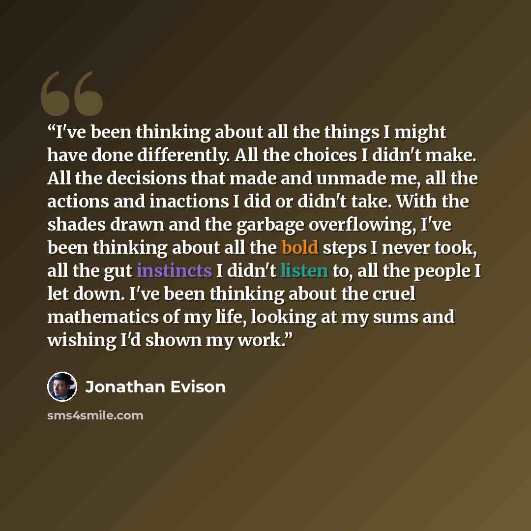 “I've been thinking about all the things I might have done differently. All the choices I didn't make. All the decisions that made and unmade me, all the actions and inactions I did or didn't take. With the shades drawn and the garbage overflowing, I've been thinking about all the bold steps I…” quote by Jonathan Evison