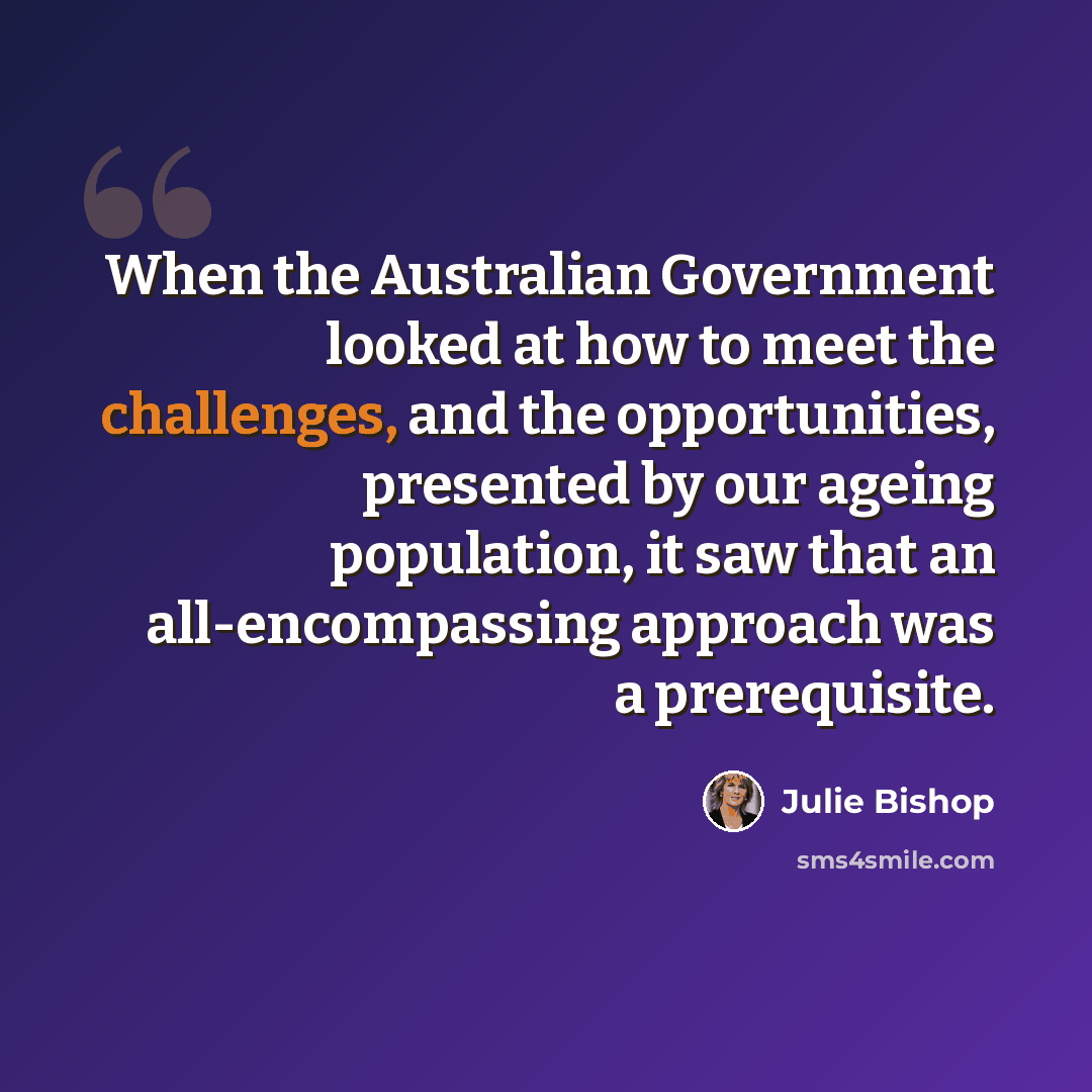 “When the Australian Government looked at how to meet the challenges, and the opportunities, presented by our ageing population, it saw that an all-encompassing approach was a prerequisite.” quote by Julie Bishop