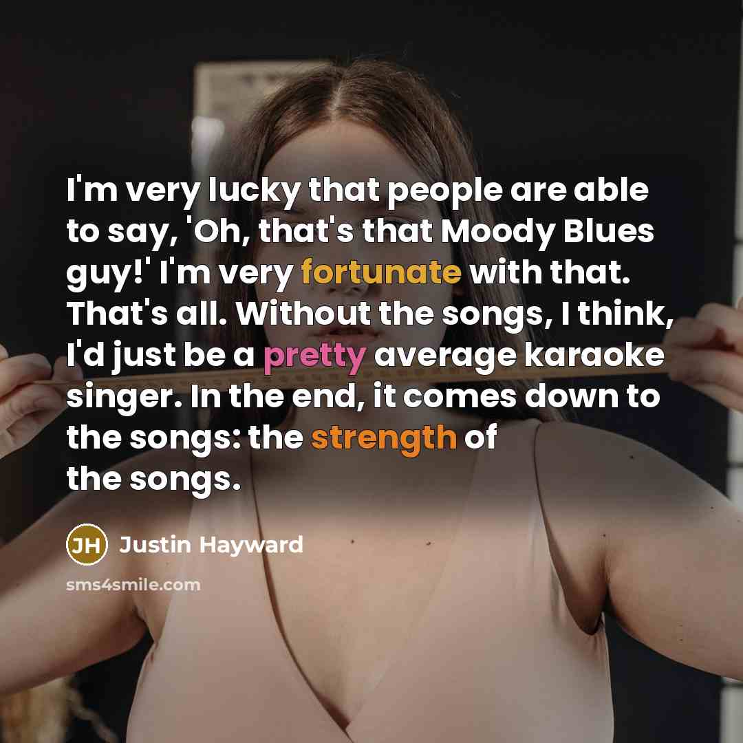 “I'm very lucky that people are able to say, 'Oh, that's that Moody Blues guy!' I'm very fortunate with that. That's all. Without the songs, I think, I'd just be a pretty average karaoke singer. In the end, it comes down to the songs: the strength of the songs.” quote by Justin Hayward