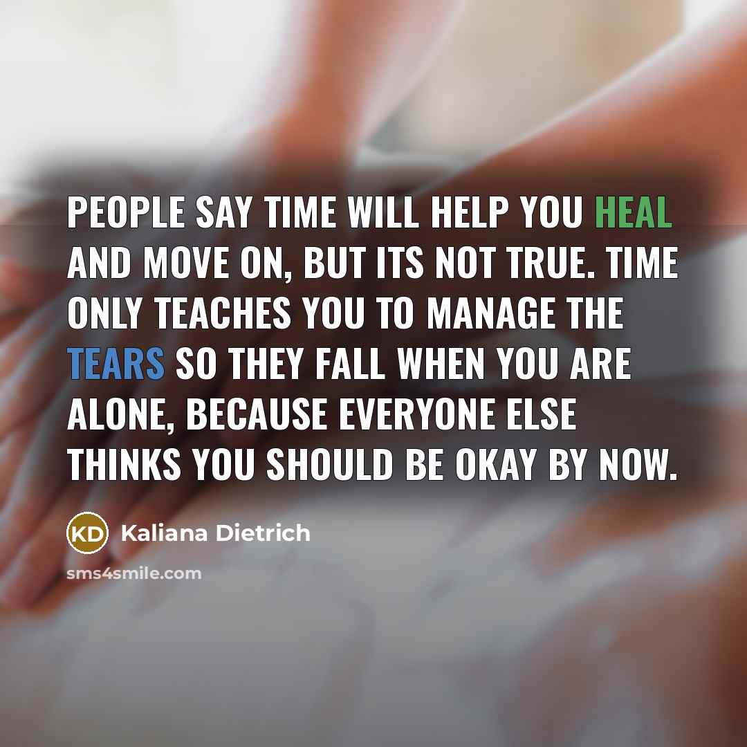 “People say time will help you heal and move on, but its not true. Time only teaches you to manage the tears so they fall when you are alone, because everyone else thinks you should be okay by now.” quote by Kaliana Dietrich