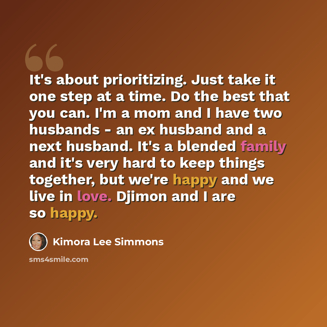 “It's about prioritizing. Just take it one step at a time. Do the best that you can. I'm a mom and I have two husbands - an ex husband and a next husband. It's a blended family and it's very hard to keep things together, but we're happy and we live in love. Djimon and I are so happy.” quote by Kimora Lee Simmons
