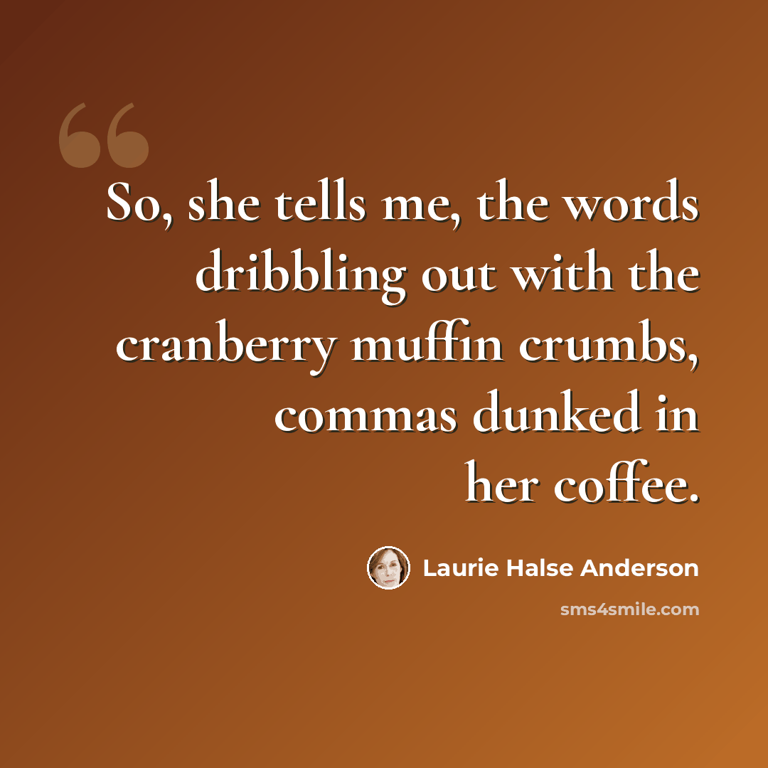 “So, she tells me, the words dribbling out with the cranberry muffin crumbs, commas dunked in her coffee.” quote by Laurie Halse Anderson