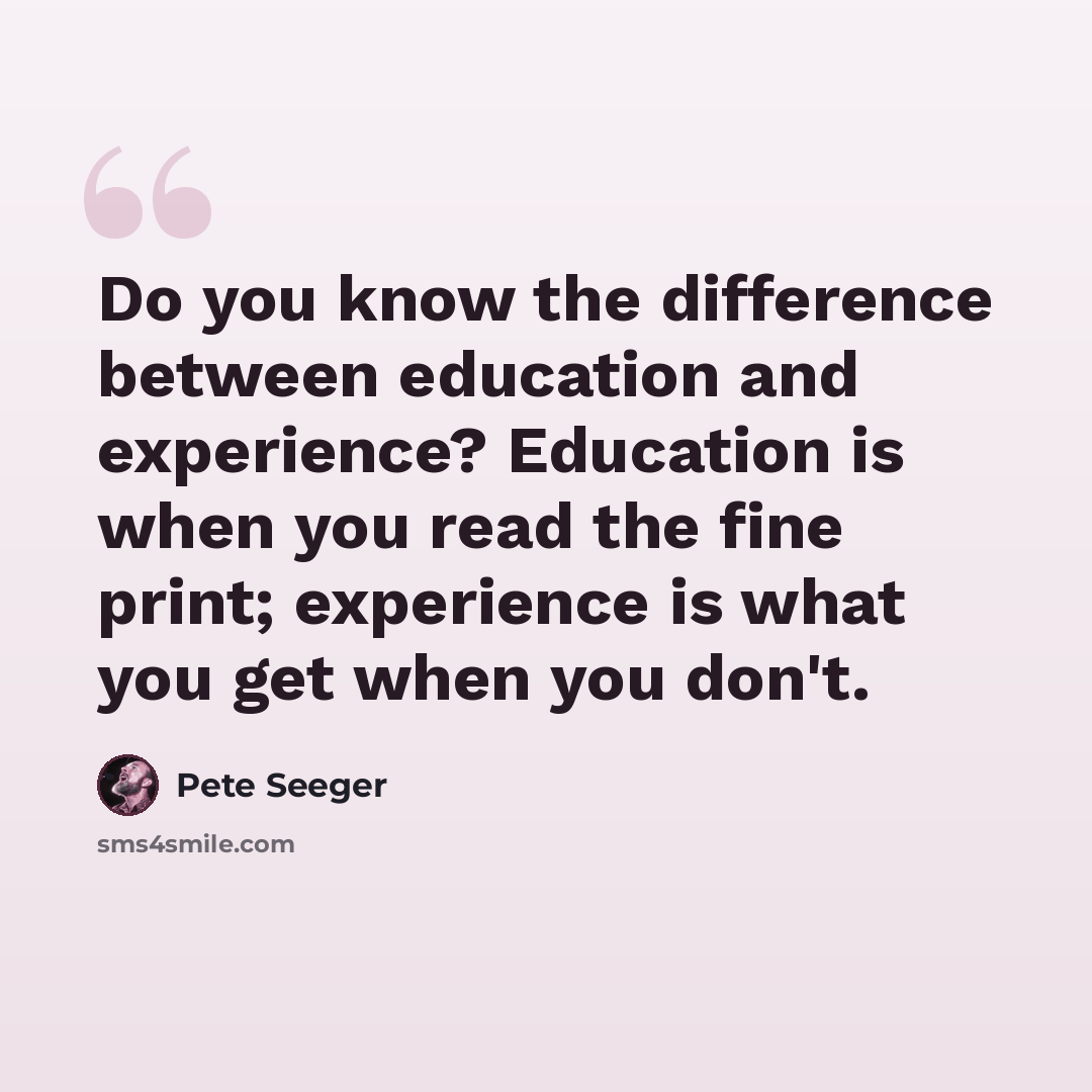 “Do you know the difference between education and experience? Education is when you read the fine print; experience is what you get when you don't.” quote by Pete Seeger