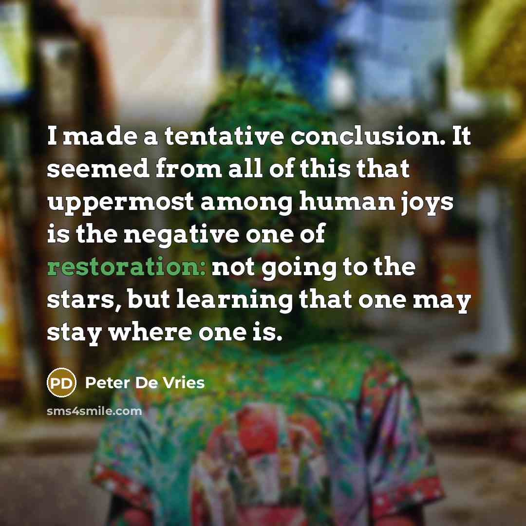 “I made a tentative conclusion. It seemed from all of this that uppermost among human joys is the negative one of restoration: not going to the stars, but learning that one may stay where one is.” quote by Peter De Vries