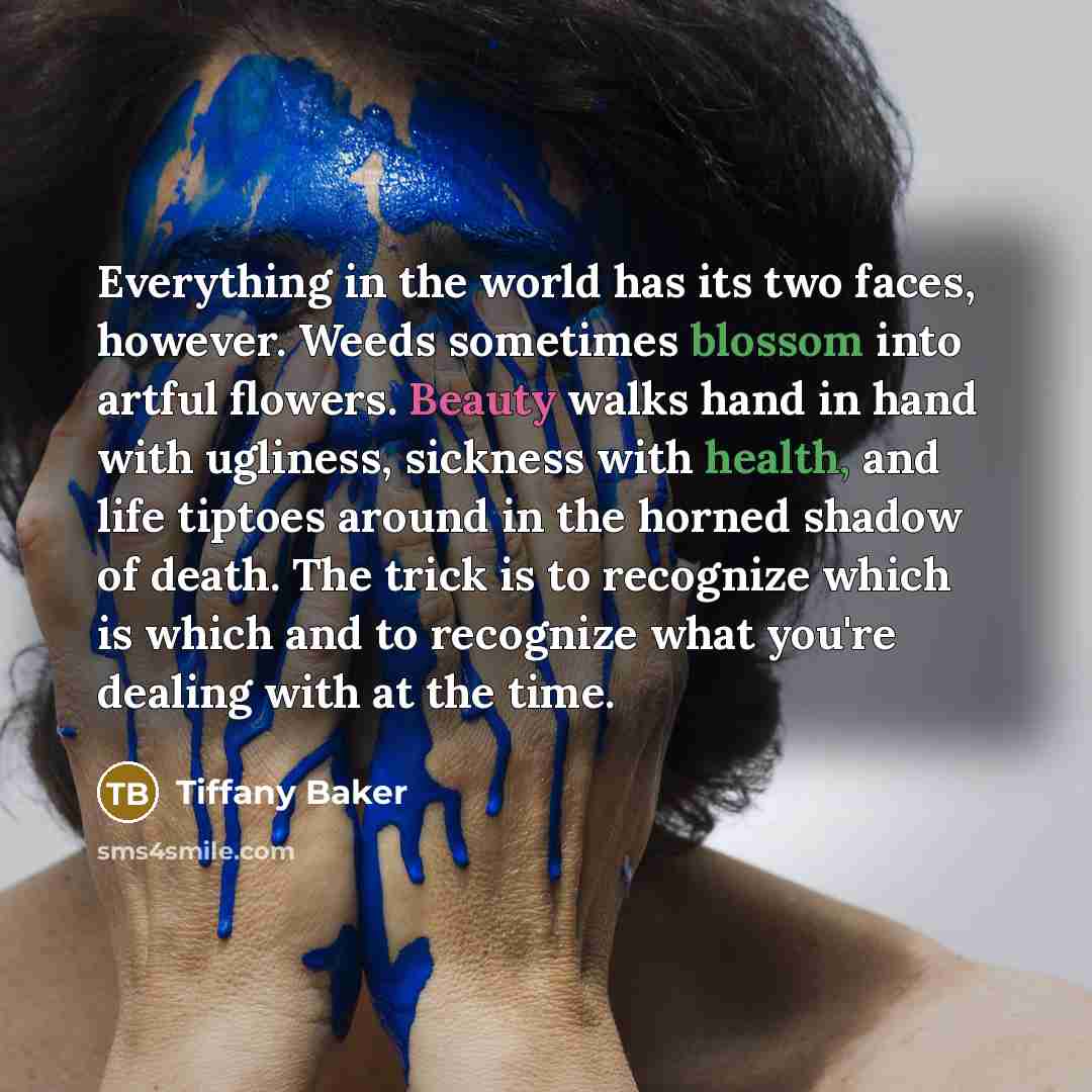 “Everything in the world has its two faces, however. Weeds sometimes blossom into artful flowers. Beauty walks hand in hand with ugliness, sickness with health, and life tiptoes around in the horned shadow of death. The trick is to recognize which is which and to recognize what you're dealing with…” quote by Tiffany Baker