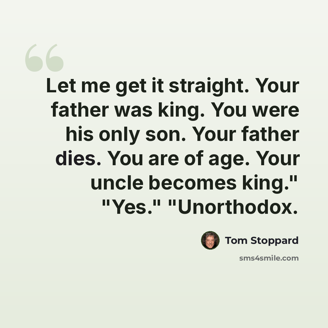 “Let me get it straight. Your father was king. You were his only son. Your father dies. You are of age. Your uncle becomes king." "Yes." "Unorthodox.” quote by Tom Stoppard