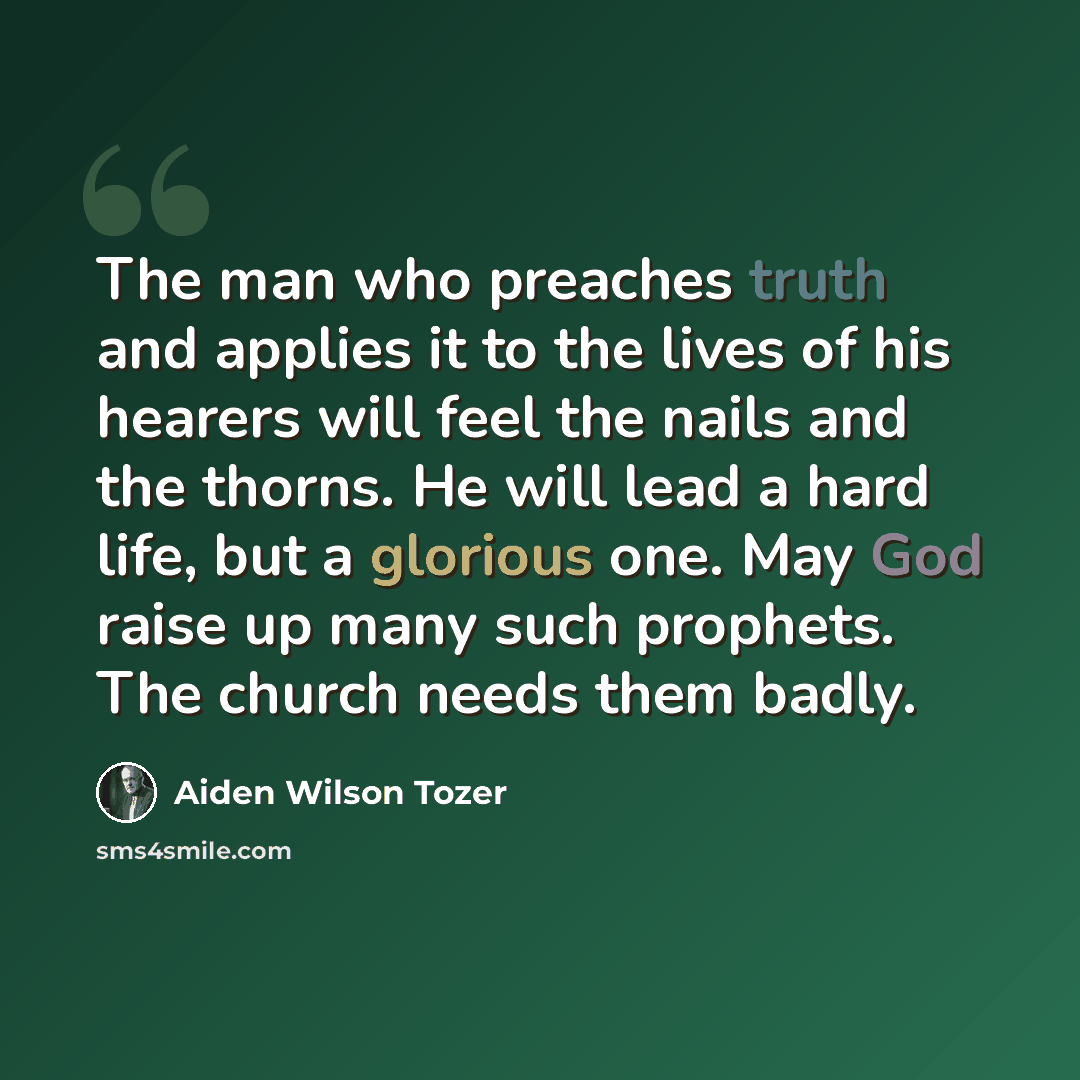 “The man who preaches truth and applies it to the lives of his hearers will feel the nails and the thorns. He will lead a hard life, but a glorious one. May God raise up many such prophets. The church needs them badly.” quote by Aiden Wilson Tozer
