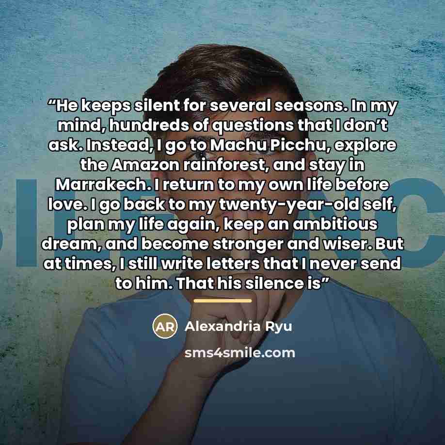 “He keeps silent for several seasons. In my mind, hundreds of questions that I don’t ask. Instead, I go to Machu Picchu, explore the Amazon rainforest, and stay in Marrakech. I return to my own life before love. I go back to my twenty-year-old self, plan my life again, keep an ambitious dream, and…” quote by Alexandria Ryu