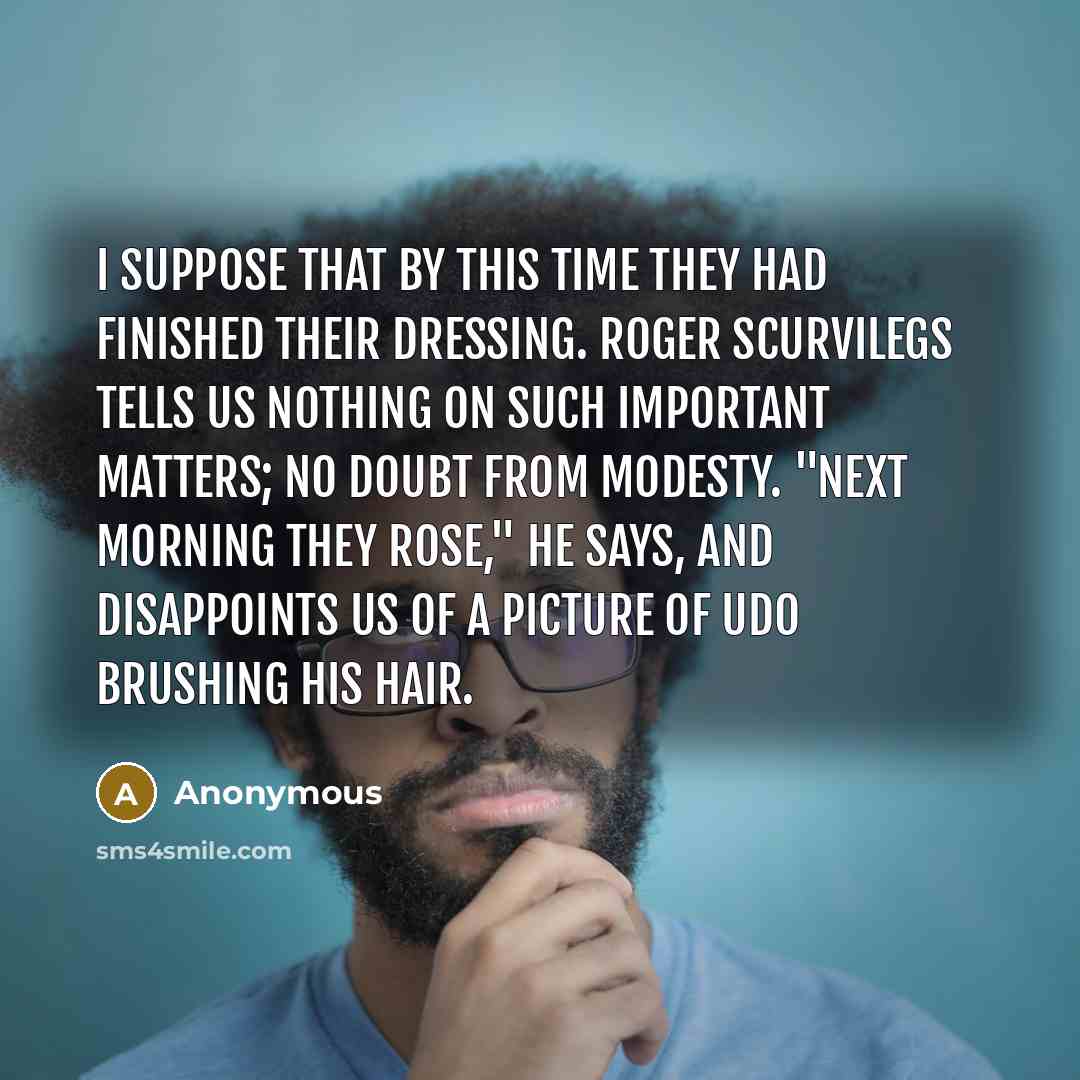 “I suppose that by this time they had finished their dressing. Roger Scurvilegs tells us nothing on such important matters; no doubt from modesty. "Next morning they rose," he says, and disappoints us of a picture of Udo brushing his hair.” quote by Anonymous