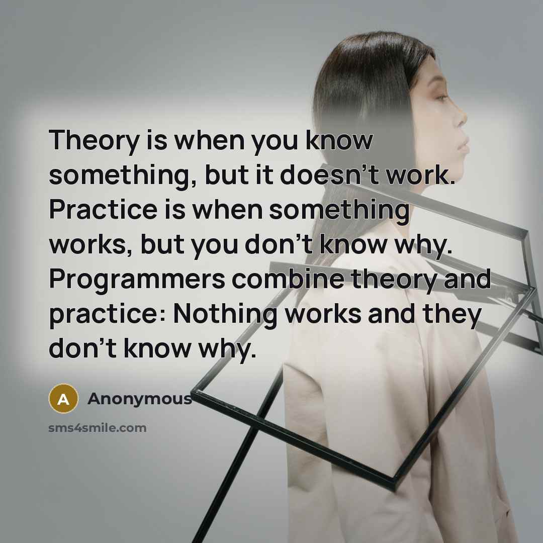 “Theory is when you know something, but it doesn't work. Practice is when something works, but you don't know why. Programmers combine theory and practice: Nothing works and they don't know why.” quote by Anonymous