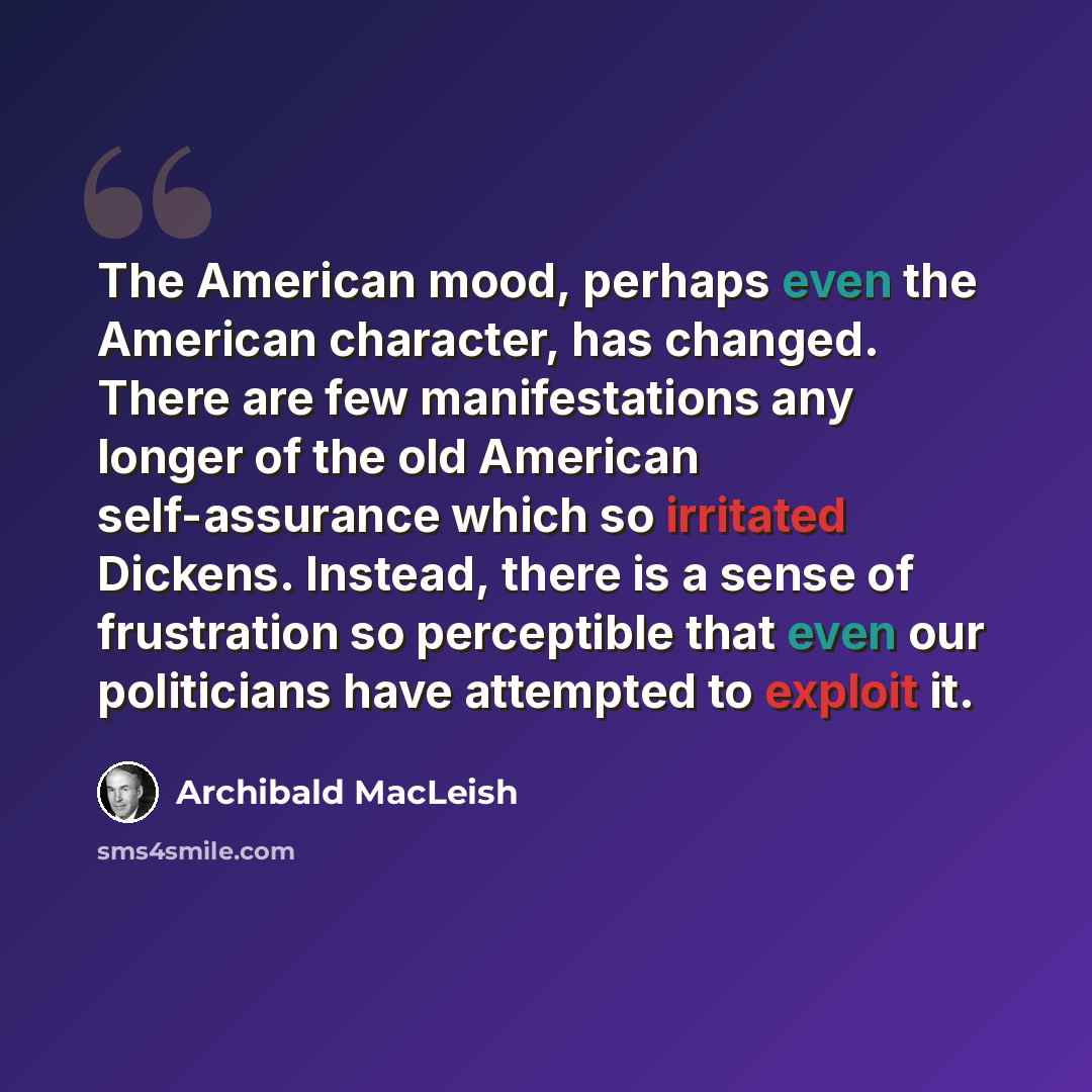 “The American mood, perhaps even the American character, has changed. There are few manifestations any longer of the old American self-assurance which so irritated Dickens. Instead, there is a sense of frustration so perceptible that even our politicians have attempted to exploit it.” quote by Archibald MacLeish