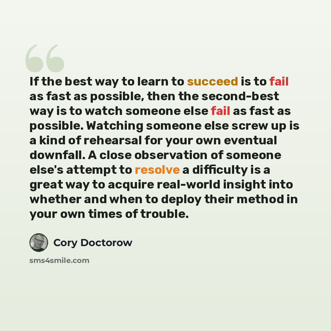 “If the best way to learn to succeed is to fail as fast as possible, then the second-best way is to watch someone else fail as fast as possible. Watching someone else screw up is a kind of rehearsal for your own eventual downfall. A close observation of someone else's attempt to resolve a…” quote by Cory Doctorow