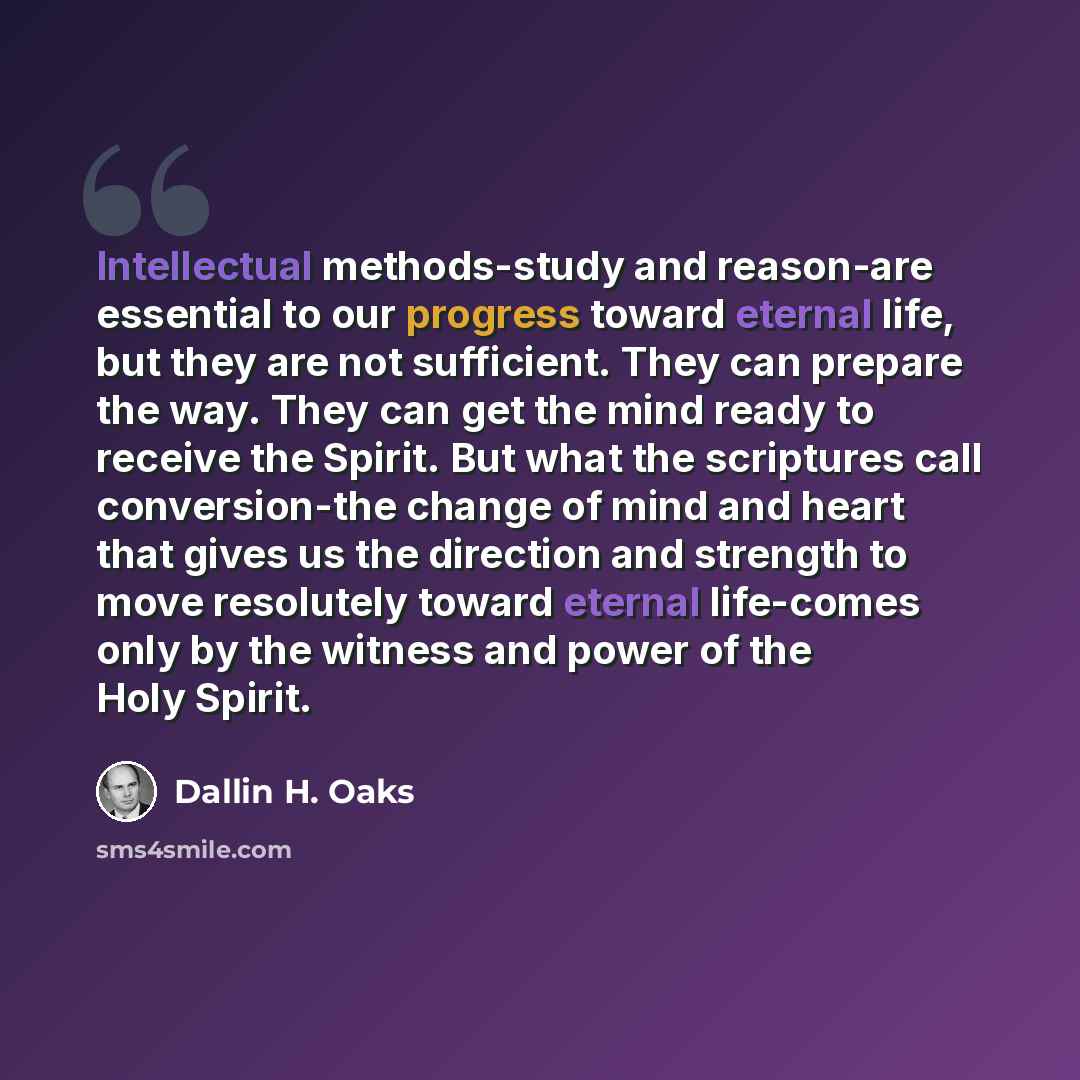 “Intellectual methods-study and reason-are essential to our progress toward eternal life, but they are not sufficient. They can prepare the way. They can get the mind ready to receive the Spirit. But what the scriptures call conversion-the change of mind and heart that gives us the direction and…” quote by Dallin H. Oaks