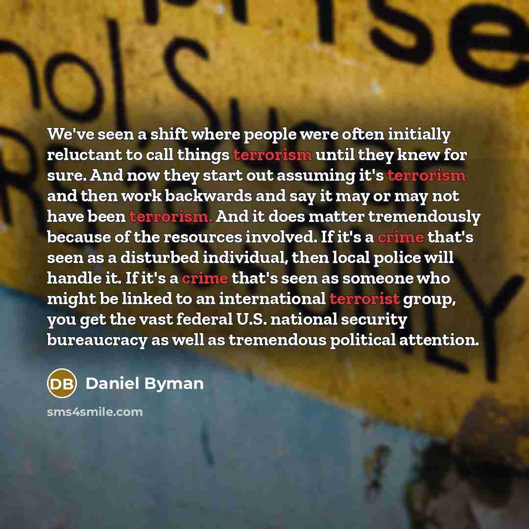 “We've seen a shift where people were often initially reluctant to call things terrorism until they knew for sure. And now they start out assuming it's terrorism and then work backwards and say it may or may not have been terrorism. And it does matter tremendously because of the resources involved…” quote by Daniel Byman