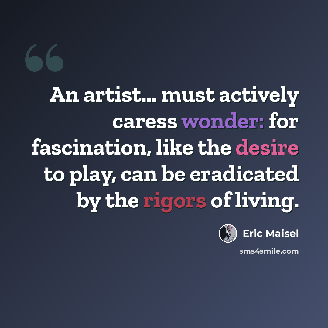 “An artist... must actively caress wonder: for fascination, like the desire to play, can be eradicated by the rigors of living.” quote by Eric Maisel