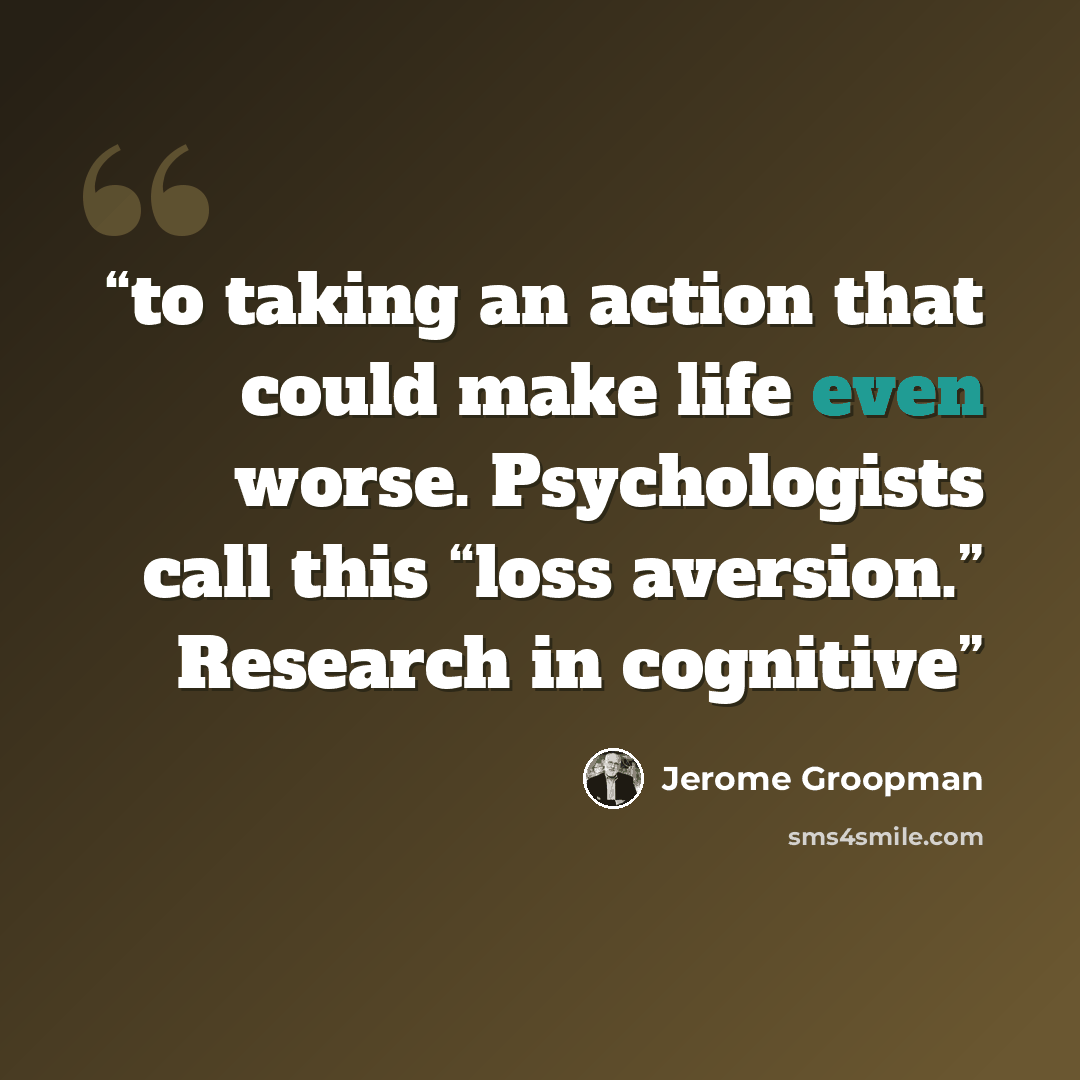 “to taking an action that could make life even worse. Psychologists call this “loss aversion.” Research in cognitive” quote by Jerome Groopman