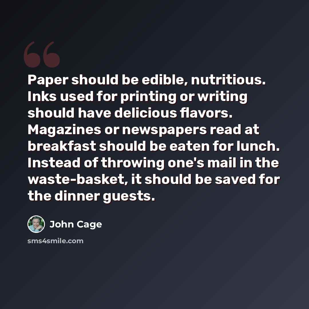 “Paper should be edible, nutritious. Inks used for printing or writing should have delicious flavors. Magazines or newspapers read at breakfast should be eaten for lunch. Instead of throwing one's mail in the waste-basket, it should be saved for the dinner guests.” quote by John Cage