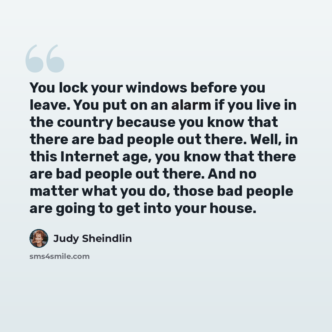 “You lock your windows before you leave. You put on an alarm if you live in the country because you know that there are bad people out there. Well, in this Internet age, you know that there are bad people out there. And no matter what you do, those bad people are going to get into your house.” quote by Judy Sheindlin