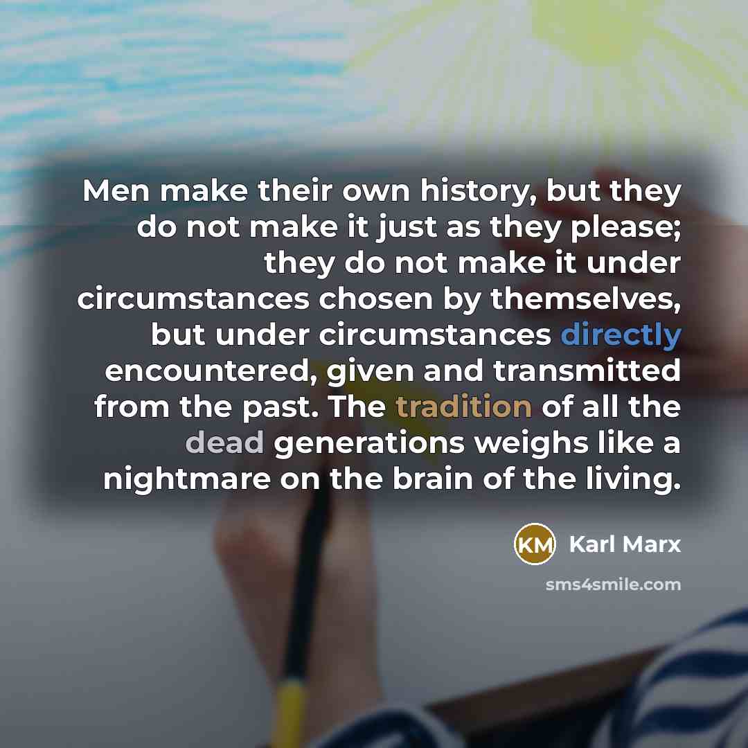 “Men make their own history, but they do not make it just as they please; they do not make it under circumstances chosen by themselves, but under circumstances directly encountered, given and transmitted from the past. The tradition of all the dead generations weighs like a nightmare on the brain…” quote by Karl Marx