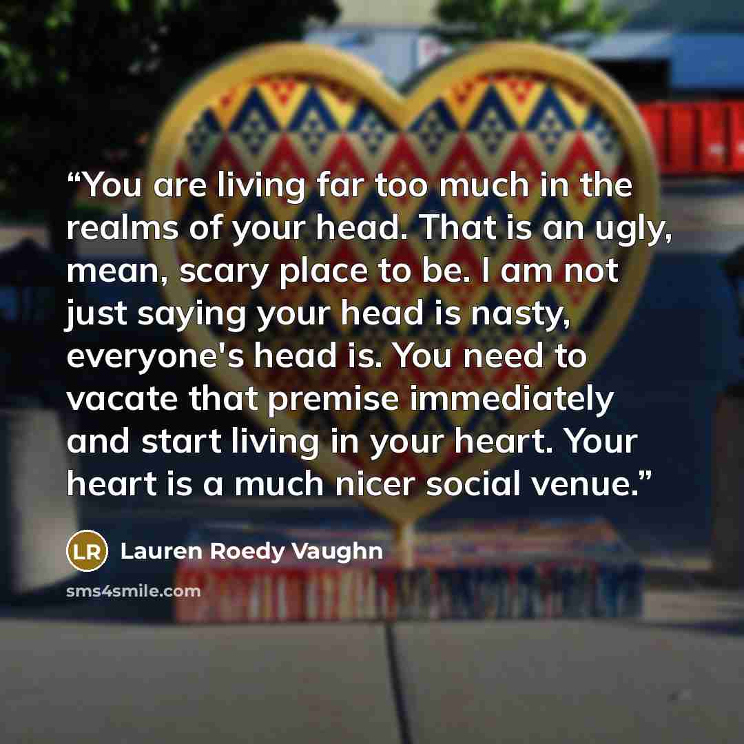 “You are living far too much in the realms of your head. That is an ugly, mean, scary place to be. I am not just saying your head is nasty, everyone's head is. You need to vacate that premise immediately and start living in your heart. Your heart is a much nicer social venue.” quote by Lauren Roedy Vaughn