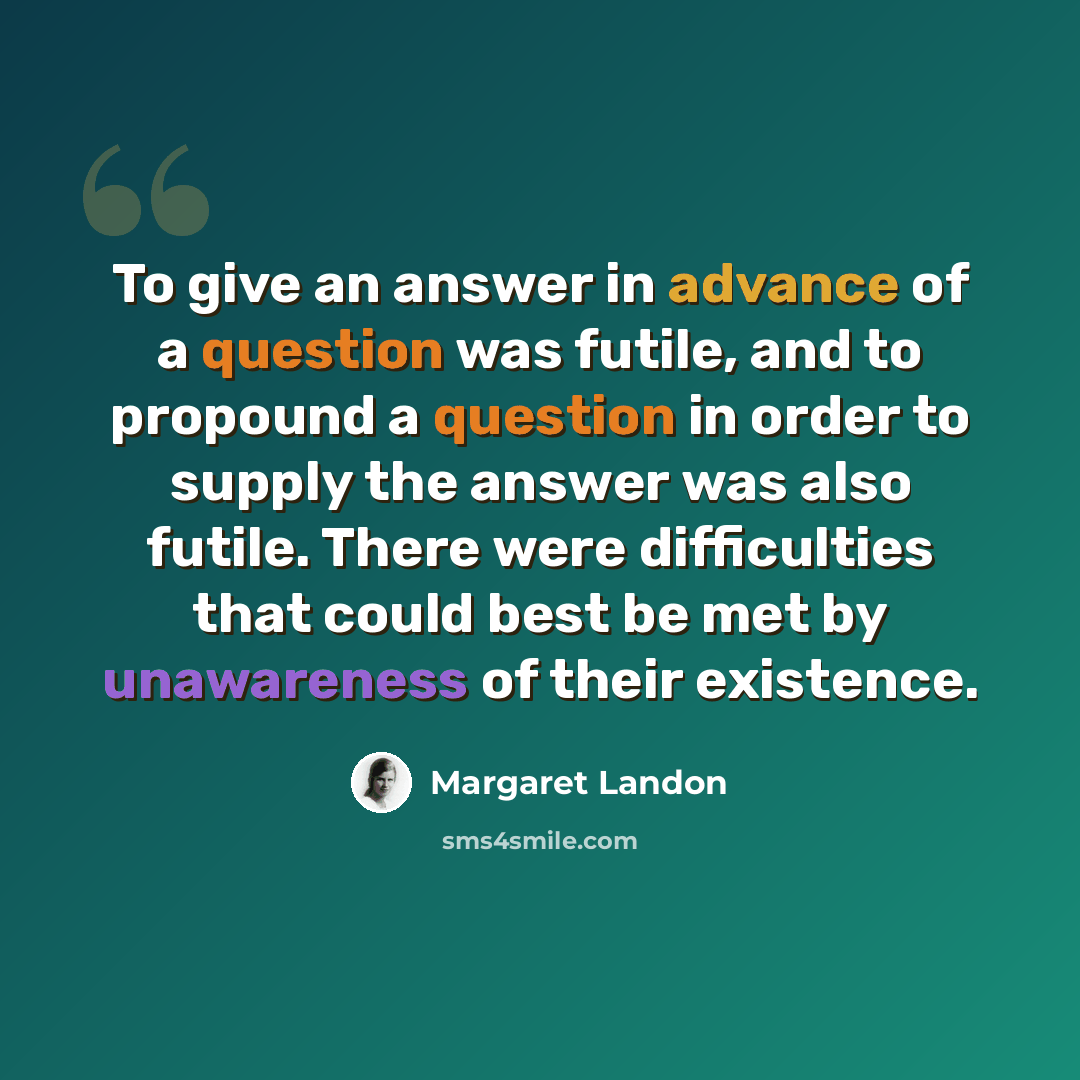 “To give an answer in advance of a question was futile, and to propound a question in order to supply the answer was also futile. There were difficulties that could best be met by unawareness of their existence.” quote by Margaret Landon