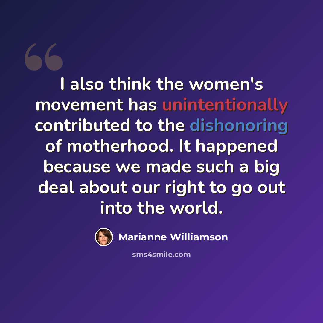 “I also think the women's movement has unintentionally contributed to the dishonoring of motherhood. It happened because we made such a big deal about our right to go out into the world.” quote by Marianne Williamson