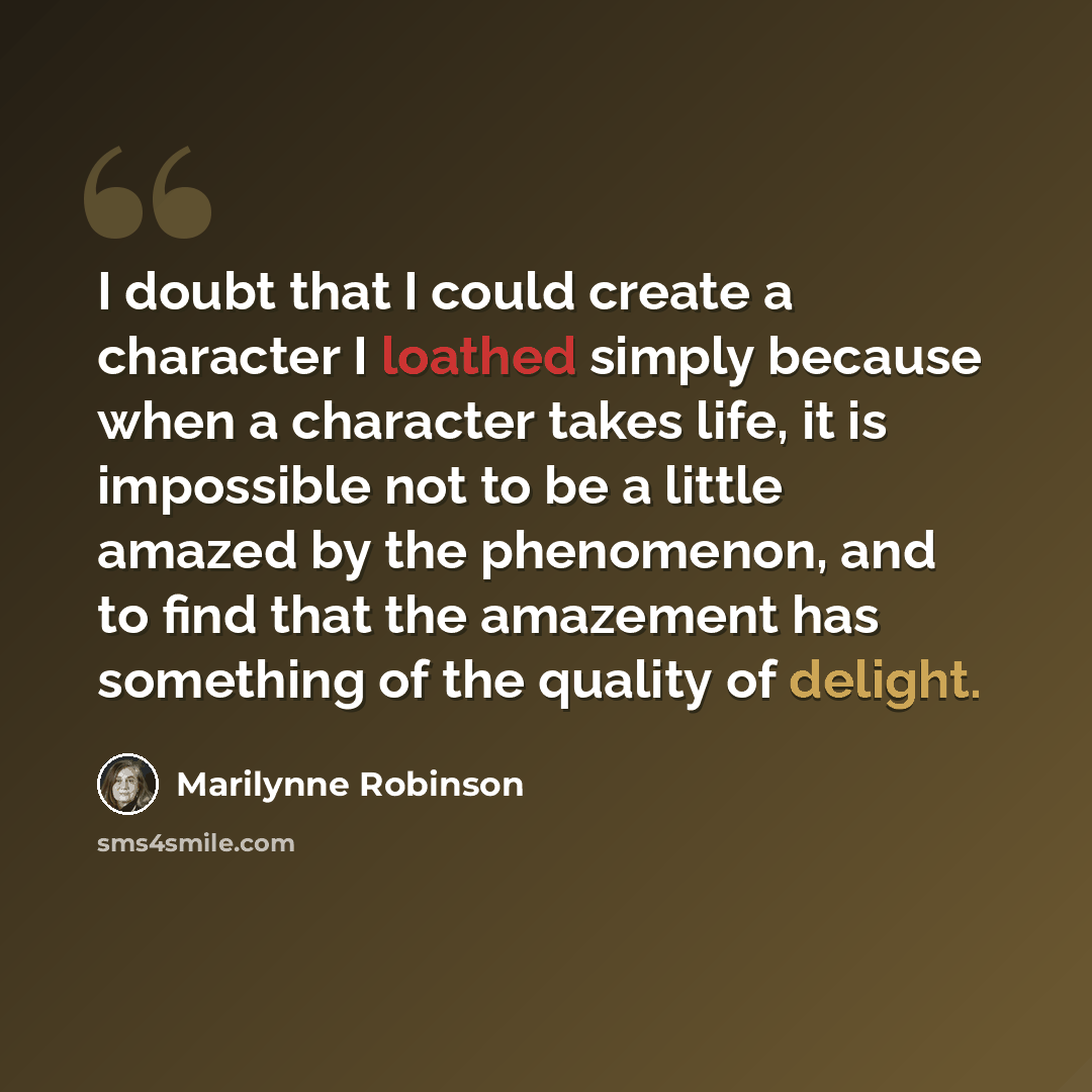 “I doubt that I could create a character I loathed simply because when a character takes life, it is impossible not to be a little amazed by the phenomenon, and to find that the amazement has something of the quality of delight.” quote by Marilynne Robinson