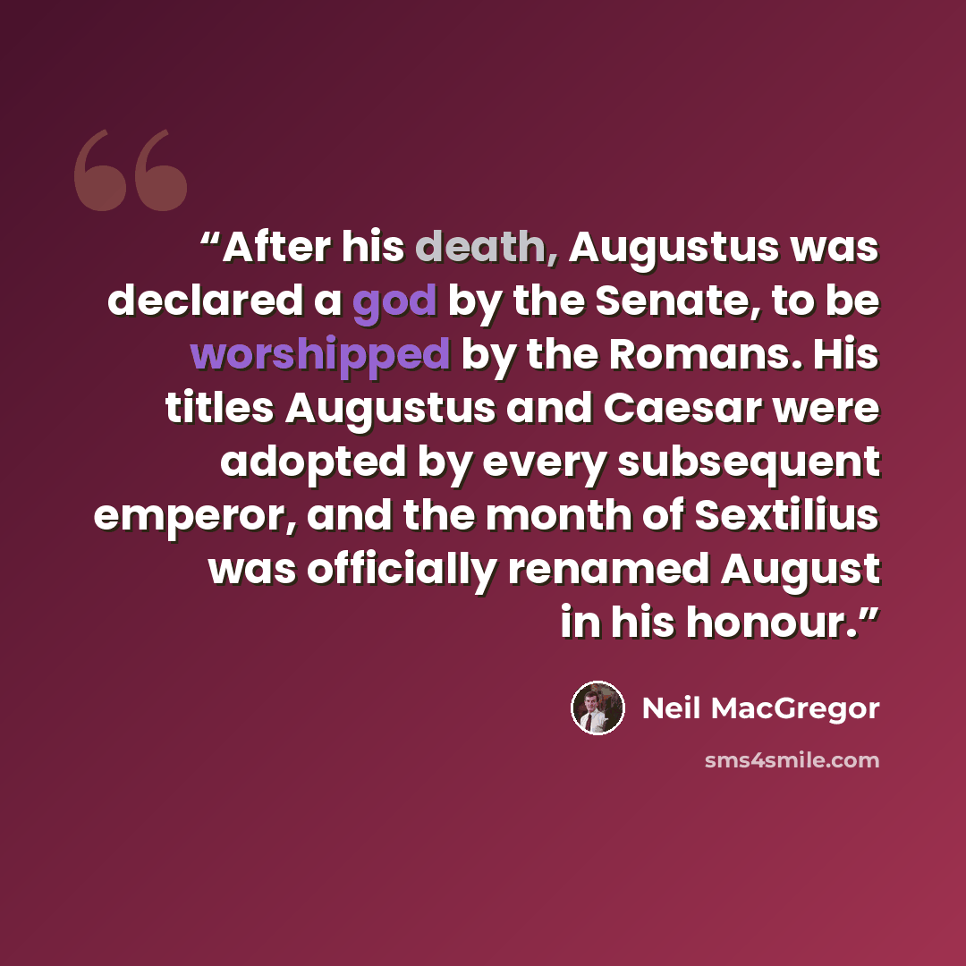 “After his death, Augustus was declared a god by the Senate, to be worshipped by the Romans. His titles Augustus and Caesar were adopted by every subsequent emperor, and the month of Sextilius was officially renamed August in his honour.” quote by Neil MacGregor