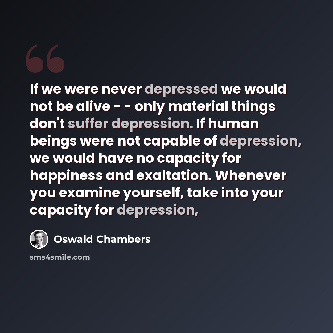 “If we were never depressed we would not be alive - - only material things don't suffer depression. If human beings were not capable of depression, we would have no capacity for happiness and exaltation. Whenever you examine yourself, take into your capacity for depression,” quote by Oswald Chambers