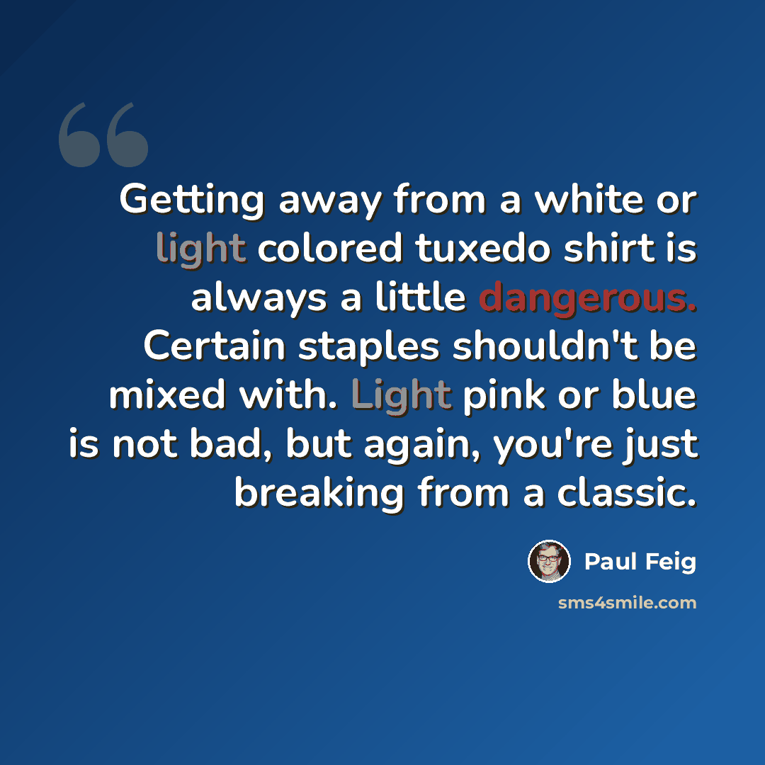 “Getting away from a white or light colored tuxedo shirt is always a little dangerous. Certain staples shouldn't be mixed with. Light pink or blue is not bad, but again, you're just breaking from a classic.” quote by Paul Feig
