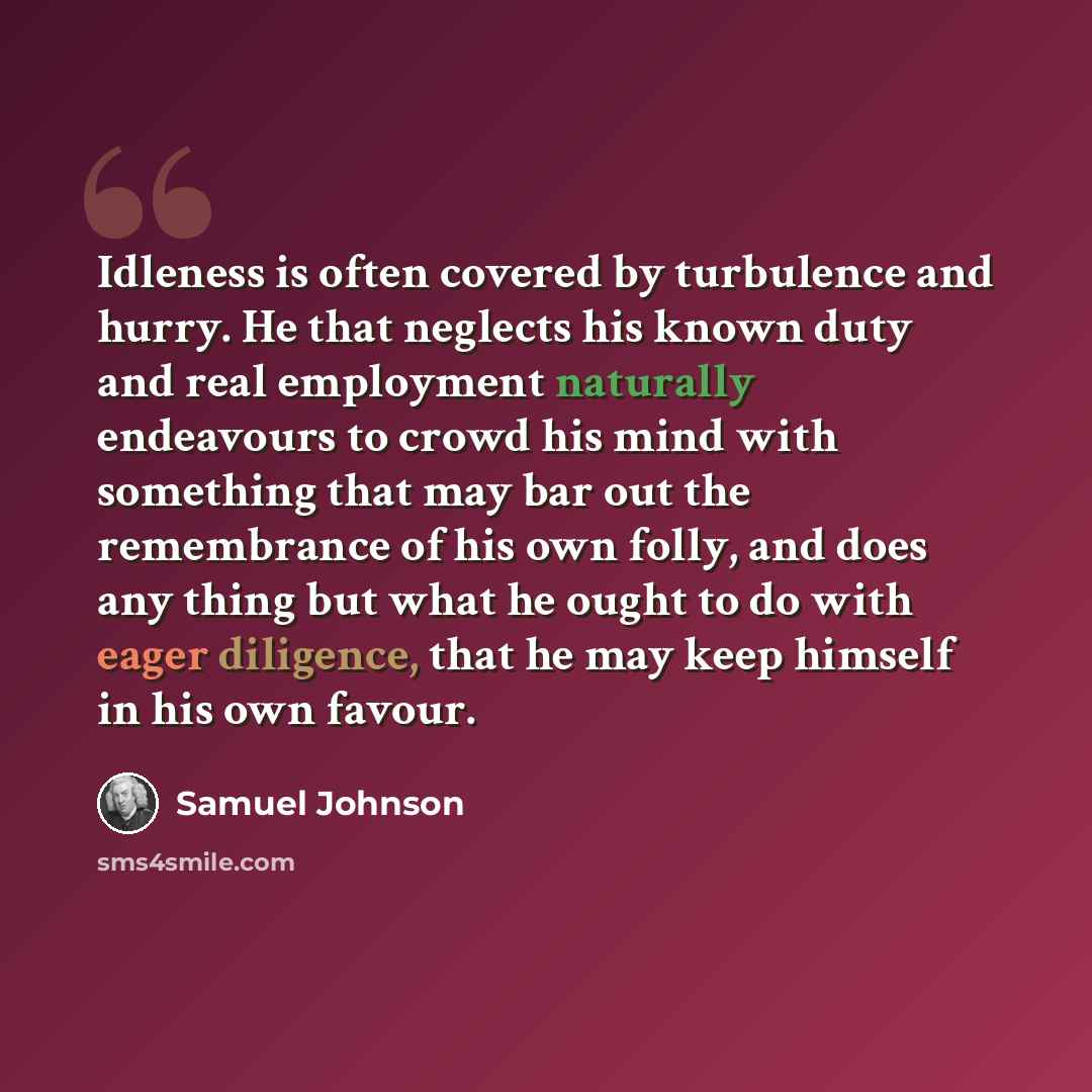 “Idleness is often covered by turbulence and hurry. He that neglects his known duty and real employment naturally endeavours to crowd his mind with something that may bar out the remembrance of his own folly, and does any thing but what he ought to do with eager diligence, that he may keep himself…” quote by Samuel Johnson