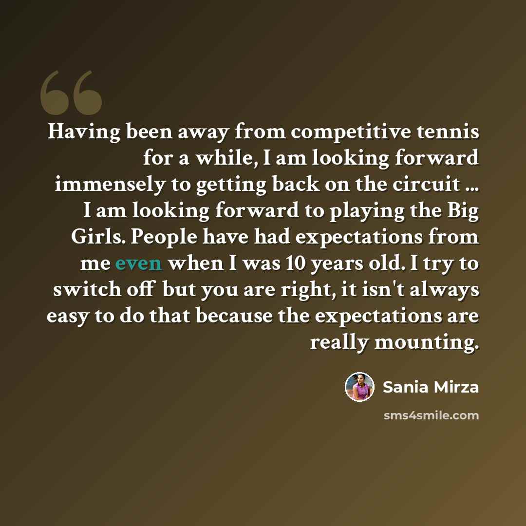 “Having been away from competitive tennis for a while, I am looking forward immensely to getting back on the circuit ... I am looking forward to playing the Big Girls. People have had expectations from me even when I was 10 years old. I try to switch off but you are right, it isn't always easy to…” quote by Sania Mirza