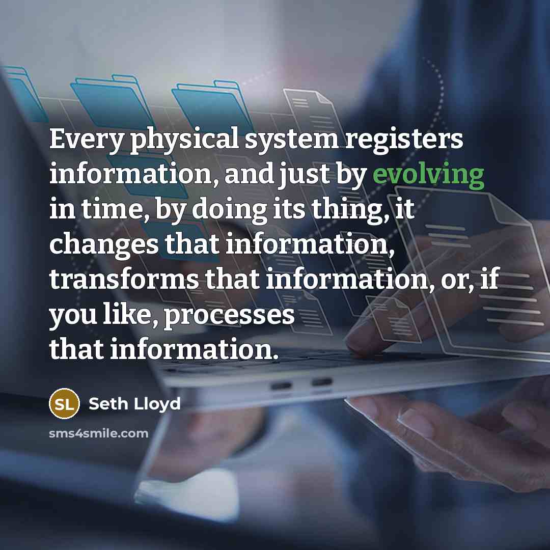 “Every physical system registers information, and just by evolving in time, by doing its thing, it changes that information, transforms that information, or, if you like, processes that information.” quote by Seth Lloyd