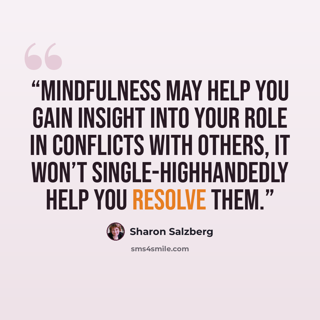 “Mindfulness may help you gain insight into your role in conflicts with others, it won’t single-highhandedly help you resolve them.” quote by Sharon Salzberg