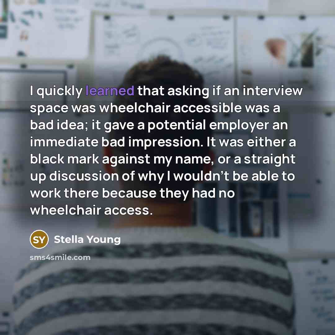 “I quickly learned that asking if an interview space was wheelchair accessible was a bad idea; it gave a potential employer an immediate bad impression. It was either a black mark against my name, or a straight up discussion of why I wouldn't be able to work there because they had no wheelchair…” quote by Stella Young