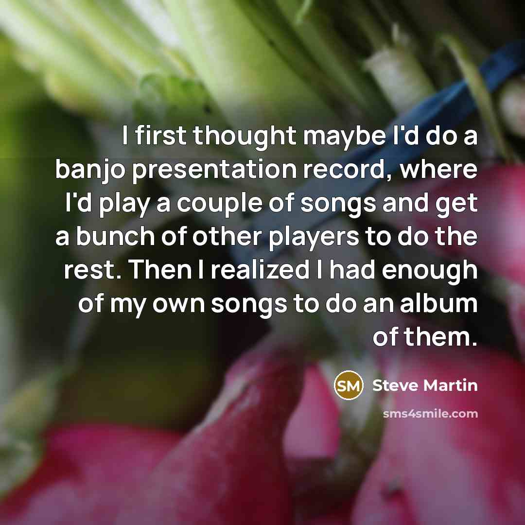 “I first thought maybe I'd do a banjo presentation record, where I'd play a couple of songs and get a bunch of other players to do the rest. Then I realized I had enough of my own songs to do an album of them.” quote by Steve Martin