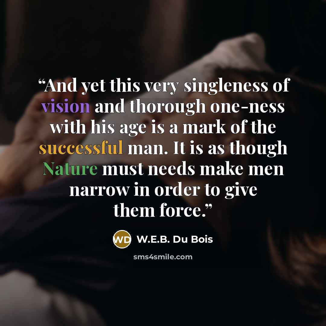 “And yet this very singleness of vision and thorough one-ness with his age is a mark of the successful man. It is as though Nature must needs make men narrow in order to give them force.” quote by W.E.B. Du Bois