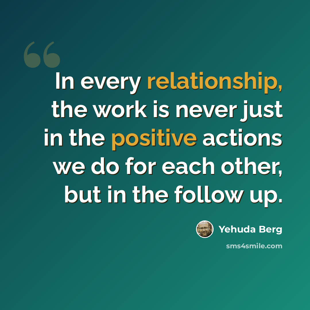 “In every relationship, the work is never just in the positive actions we do for each other, but in the follow up.” quote by Yehuda Berg