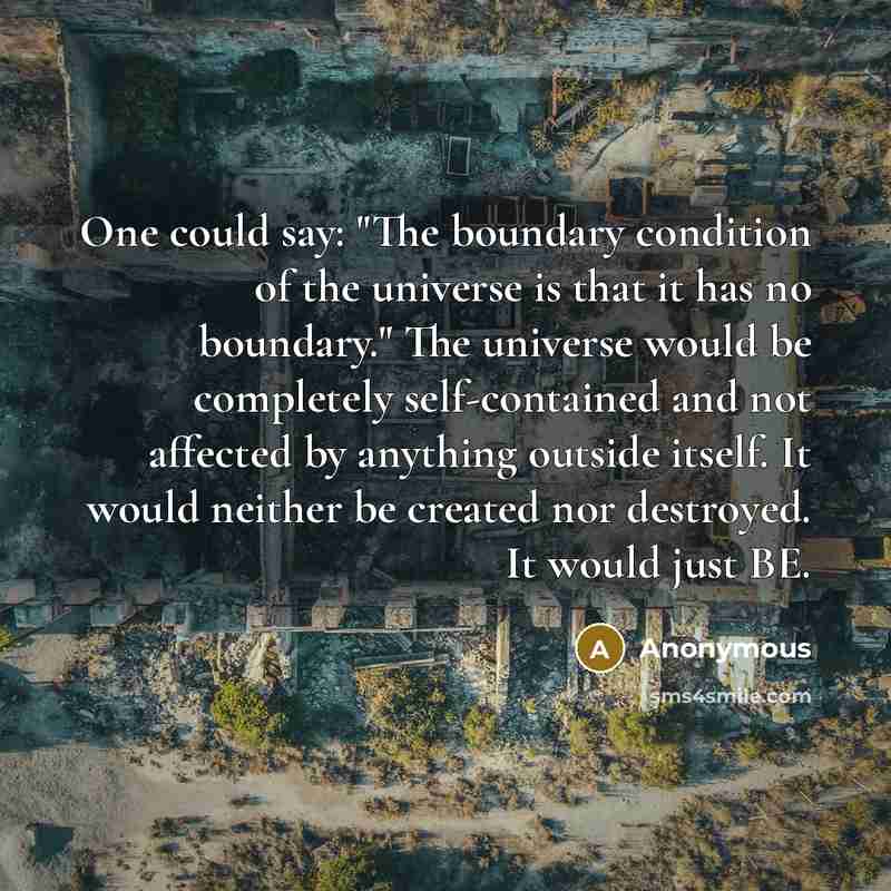 “One could say: "The boundary condition of the universe is that it has no boundary." The universe would be completely self-contained and not affected by anything outside itself. It would neither be created nor destroyed. It would just BE.” quote by Anonymous