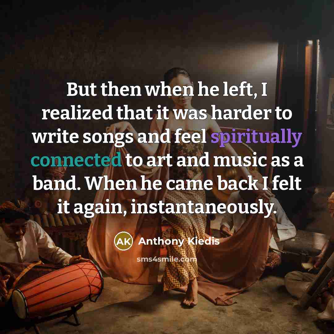 “But then when he left, I realized that it was harder to write songs and feel spiritually connected to art and music as a band. When he came back I felt it again, instantaneously.” quote by Anthony Kiedis