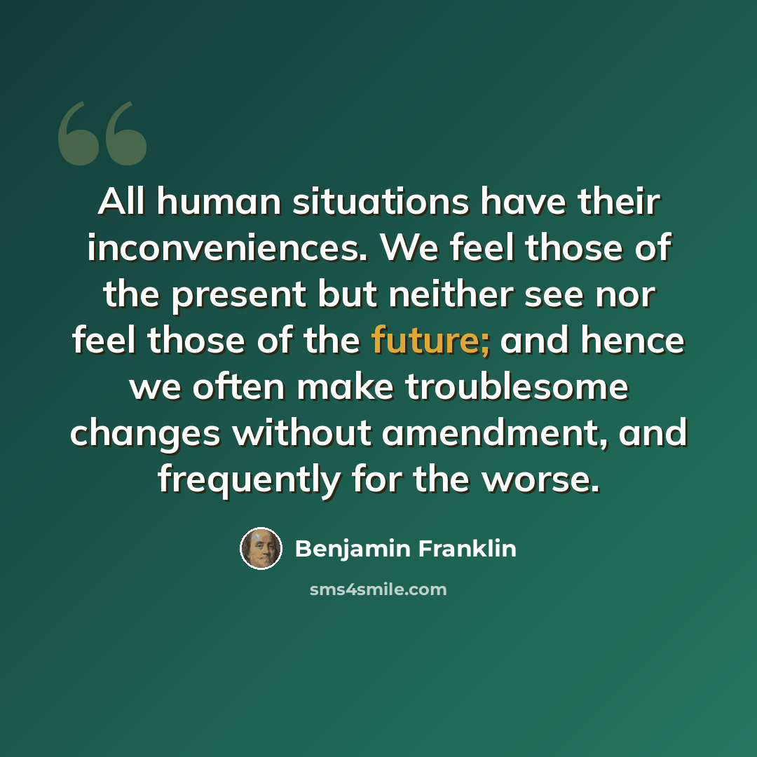“All human situations have their inconveniences. We feel those of the present but neither see nor feel those of the future; and hence we often make troublesome changes without amendment, and frequently for the worse.” quote by Benjamin Franklin