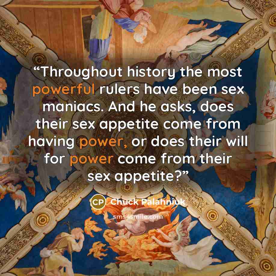 “Throughout history the most powerful rulers have been sex maniacs. And he asks, does their sex appetite come from having power, or does their will for power come from their sex appetite?” quote by Chuck Palahniuk