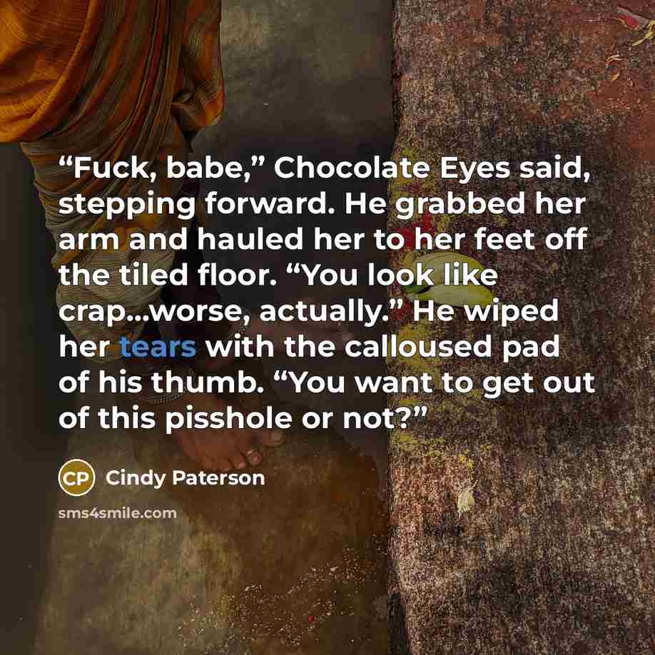 “Fuck, babe,” Chocolate Eyes said, stepping forward. He grabbed her arm and hauled her to her feet off the tiled floor. “You look like crap...worse, actually.” He wiped her tears with the calloused pad of his thumb. “You want to get out of this pisshole or not?” quote by Cindy Paterson