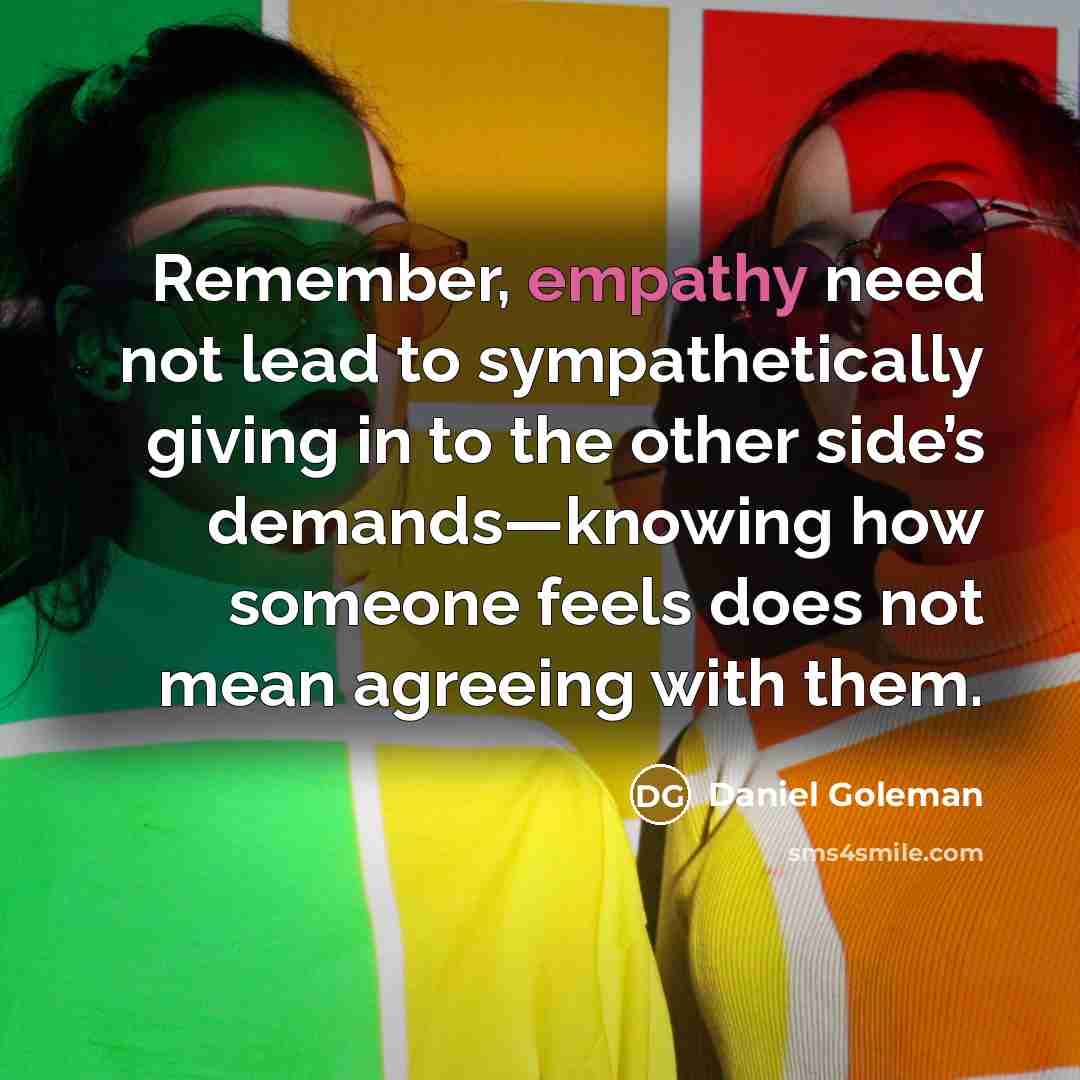 “Remember, empathy need not lead to sympathetically giving in to the other side’s demands—knowing how someone feels does not mean agreeing with them.” quote by Daniel Goleman
