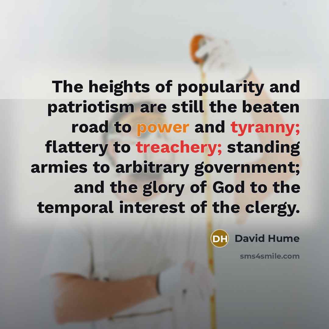 “The heights of popularity and patriotism are still the beaten road to power and tyranny; flattery to treachery; standing armies to arbitrary government; and the glory of God to the temporal interest of the clergy.” quote by David Hume